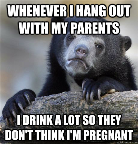 whenever I hang out with my parents I drink a lot so they don't think I'm pregnant  Confession Bear