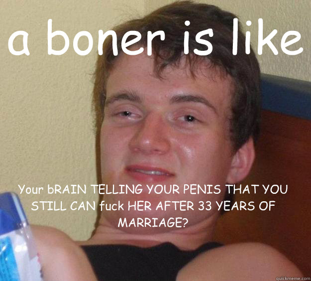 a boner is like Your bRAIN TELLING YOUR PENIS THAT YOU STILL CAN fuck HER AFTER 33 YEARS OF MARRIAGE?
 - a boner is like Your bRAIN TELLING YOUR PENIS THAT YOU STILL CAN fuck HER AFTER 33 YEARS OF MARRIAGE?
  10 Guy