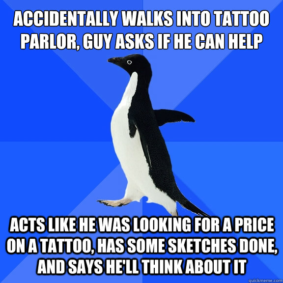 Accidentally walks into tattoo parlor, guy asks if he can help acts like he was looking for a price on a tattoo, has some sketches done, and says he'll think about it  Socially Awkward Penguin