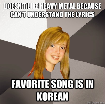 Doesn't like heavy metal because can't understand the lyrics
 Favorite song is in korean  Musically Oblivious 8th Grader