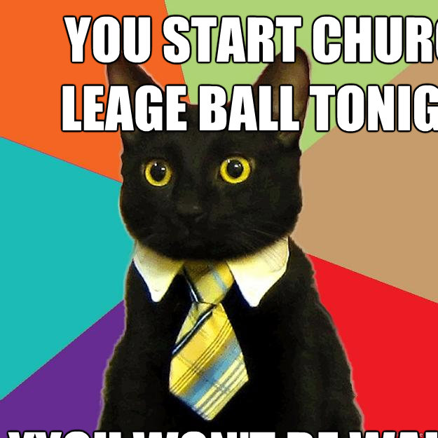 You start church leage ball tonight YYou won't be walking tomorrow  Business Cat