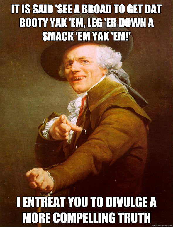 it is said 'see a broad to get dat booty yak 'em, leg 'er down a smack 'em yak 'em!'  I entreat you to divulge a more compelling truth  Joseph Ducreux