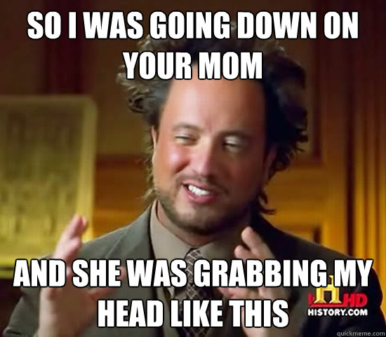 So i was going down on your mom and she was grabbing my head like this  Ancient Aliens