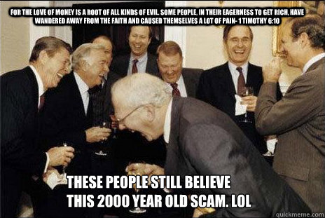 For the love of money is a root of all kinds of evil. Some people, in their eagerness to get rich, have wandered away from the faith and caused themselves a lot of pain- 1 timothy 6:10 these people still believe this 2000 year old scam. lol  laughing politicians