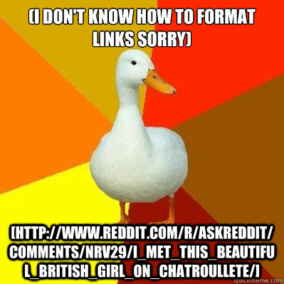 (i don't know how to format links sorry) [http://www.reddit.com/r/AskReddit/comments/nrv29/i_met_this_beautiful_british_girl_on_chatroullete/]  Tech Impaired Duck