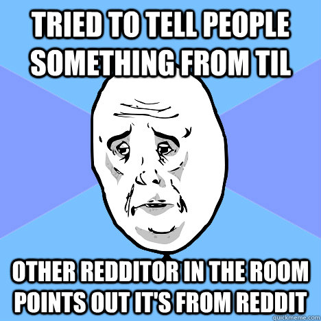 Tried to tell people something from TIL Other redditor in the room points out it's from reddit  Okay Guy