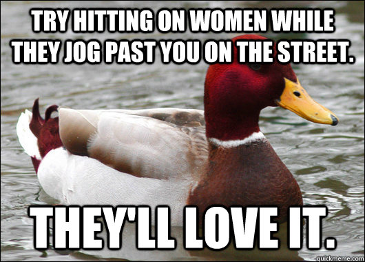 Try hitting on women while they jog past you on the street. They'll love it.  Malicious Advice Mallard