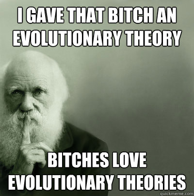 I gave that bitch an evolutionary theory Bitches love evolutionary theories  