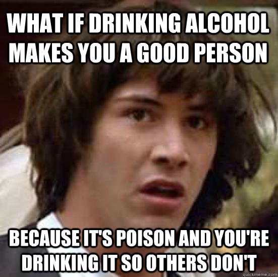 What if drinking alcohol makes you a good person Because it's poison and you're drinking it so others don't  conspiracy keanu