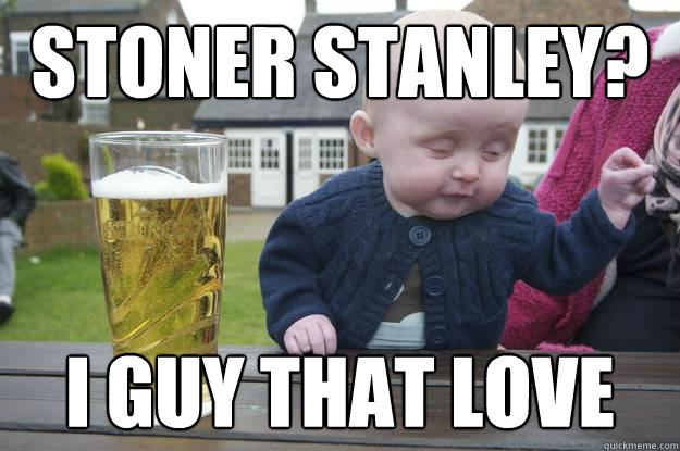 stoner stanley? i guy that love   drunk baby