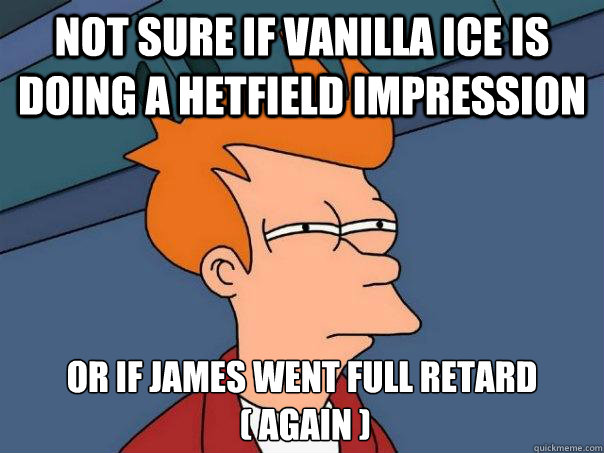 not sure if vanilla ice is doing a hetfield impression or if james went full retard
 ( again )  Futurama Fry