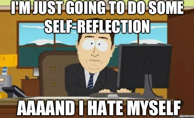 I'm just going to do some self-reflection AAAAND I hate myself - I'm just going to do some self-reflection AAAAND I hate myself  aaaand its gone