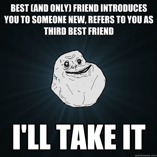 Best (and only) friend introduces you to someone new, refers to you as third best friend i'll take it  Forever Alone