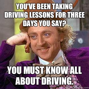 You've been taking driving lessons for three days you say?  You must know all about driving.  - You've been taking driving lessons for three days you say?  You must know all about driving.   Condescending Wonka