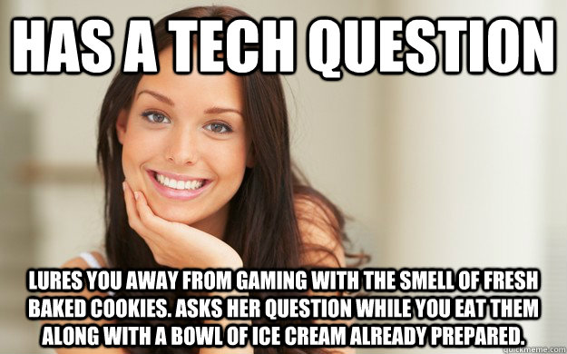 Has a tech question Lures you away from gaming with the smell of fresh baked cookies. Asks her question while you eat them along with a bowl of ice cream already prepared.  Good Girl Gina