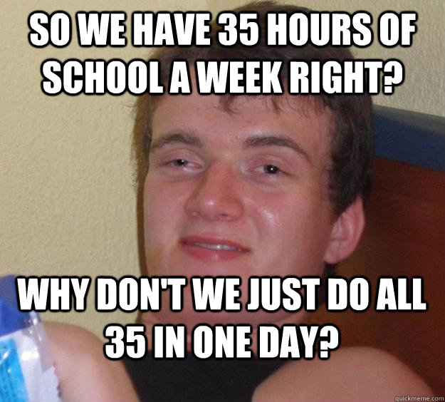 So we have 35 hours of school a week right? WHy don't we just do all 35 in one day?  10 Guy