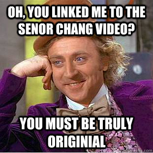 oh, you linked me to the senor chang video? you must be truly originial  Condescending Wonka