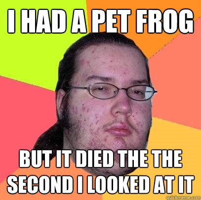 I HAD A PET FROG  BUT IT DIED THE THE SECOND I LOOKED AT IT  Butthurt Dweller