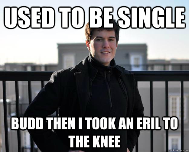 Used to be single Budd then I took an Eril to the knee  