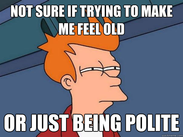 Not sure if trying to make me feel old Or just being polite  Futurama Fry