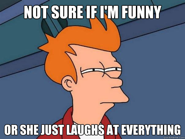 Not sure if I'm funny or she just laughs at everything  Futurama Fry