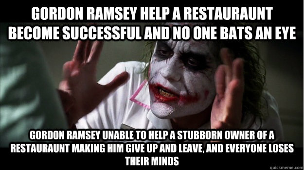 gordon ramsey help a restauraunt become successful and no one bats an eye gordon ramsey unable to help a stubborn owner of a restauraunt making him give up and leave, and everyone loses their minds  Joker Mind Loss