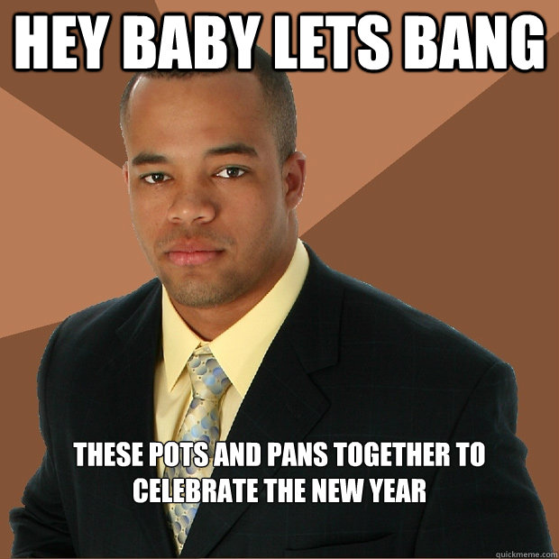 Hey baby lets bang these pots and pans together to celebrate the new year  Successful Black Man