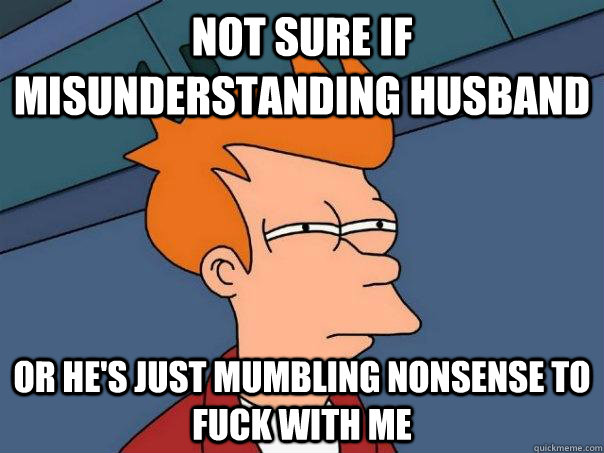 Not sure if misunderstanding husband Or he's just mumbling nonsense to fuck with me  Futurama Fry