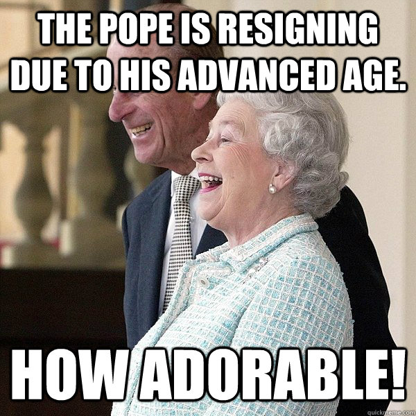 The Pope is resigning due to his advanced age. How adorable!  Queen Elizabeth