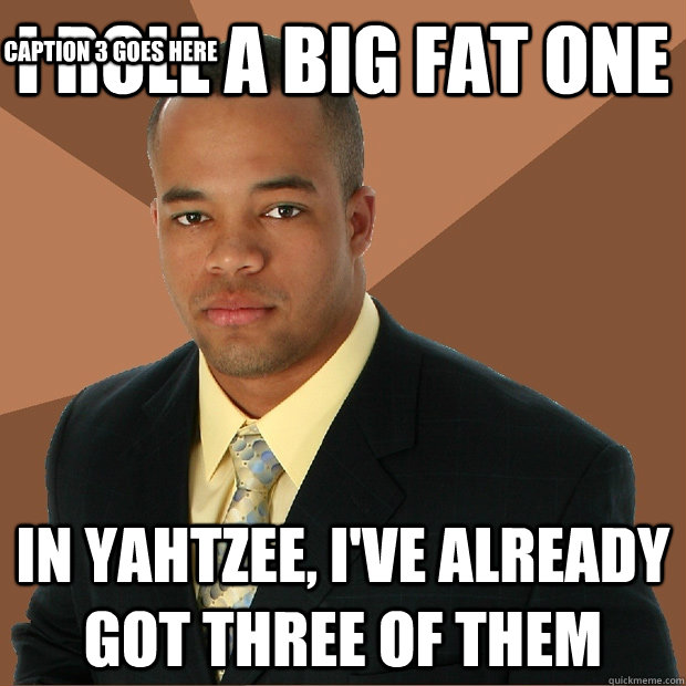 i roll a big fat one in yahtzee, i've already got three of them Caption 3 goes here  Successful Black Man