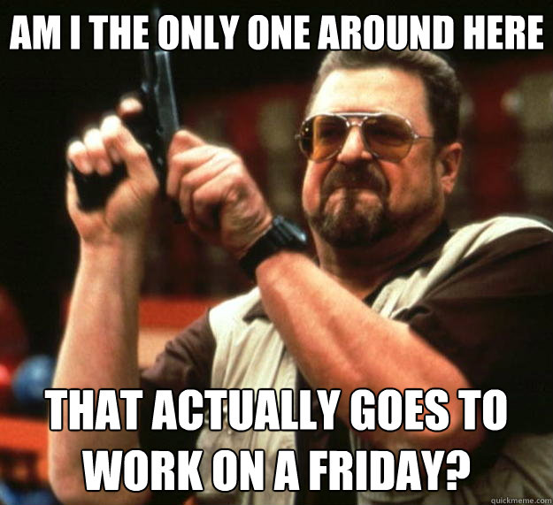 Am I the only one around here that actually goes to work on a friday?  Big Lebowski