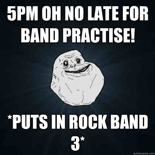 5PM oh no late for band practise! *Puts in Rock band 3*  Forever Alone