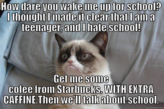 Grumpy Cat!!!!!!!!!! - HOW DARE YOU WAKE ME UP FOR SCHOOL? I THOUGHT I MADE IT CLEAR THAT I AM A TEENAGER, AND I HATE SCHOOL! GET ME SOME COFEE FROM STARBUCKS. WITH EXTRA CAFFINE.THEN WE'LL TALK ABOUT SCHOOL. Grumpy Cat