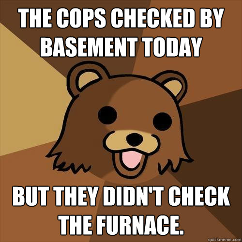 The cops checked by basement today but they didn't check the furnace.  Pedobear