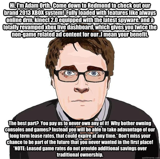Hi, I'm Adam Orth.  Come down to Redmond to check out our brand 2013 XBOX system!  Fully loaded with features like always online drm, kinect 2.0 equipped with the latest spyware, and a totally revamped xbox live dashboard, which gives you twice the non-ga  Always Online Adam Orth