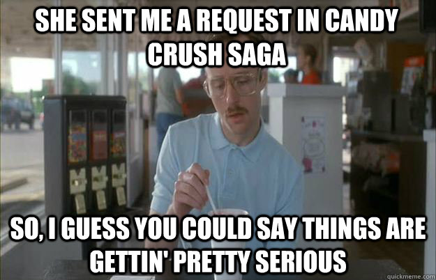 She sent me a request in Candy Crush saga So, I guess you could say things are gettin' pretty serious - She sent me a request in Candy Crush saga So, I guess you could say things are gettin' pretty serious  Serious Kip