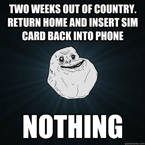 Two weeks out of country. Return home and insert SIM Card back into phone nothing  Forever Alone