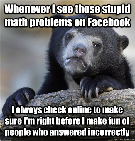 Whenever I see those stupid math problems on Facebook I always check online to make sure I'm right before I make fun of people who answered incorrectly  Confession Bear