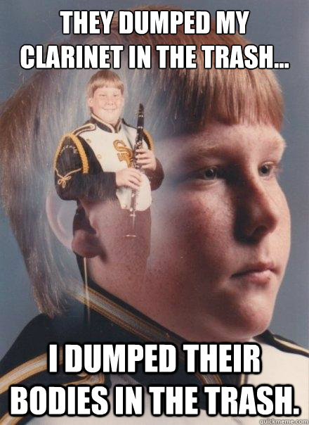 They dumped my clarinet in the trash... I dumped their bodies in the trash.  PTSD Clarinet Boy