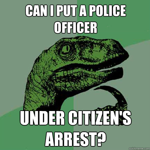 can i put a police officer under citizen's arrest? - can i put a police officer under citizen's arrest?  Philosoraptor