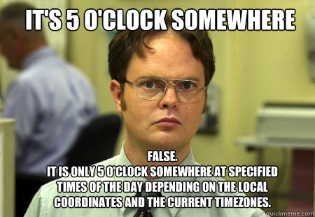 It's 5 O'Clock Somewhere FALSE.  
it is only 5 o'clock somewhere at specified times of the day depending on the local coordinates and the current timezones. - It's 5 O'Clock Somewhere FALSE.  
it is only 5 o'clock somewhere at specified times of the day depending on the local coordinates and the current timezones.  Schrute