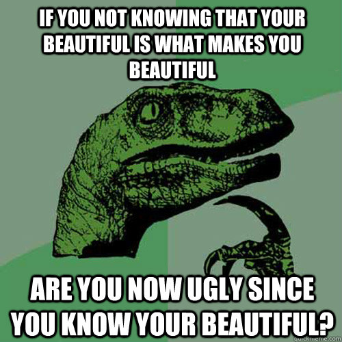 If you not knowing that your beautiful is what makes you beautiful are you now ugly since you know your beautiful?  Philosoraptor