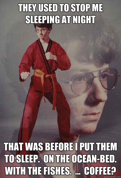 THEY USED TO STOP ME SLEEPING AT NIGHT THAT WAS BEFORE I PUT THEM TO SLEEP.  ON THE OCEAN-BED.  WITH THE FISHES.  ...  COFFEE? - THEY USED TO STOP ME SLEEPING AT NIGHT THAT WAS BEFORE I PUT THEM TO SLEEP.  ON THE OCEAN-BED.  WITH THE FISHES.  ...  COFFEE?  Karate Kyle