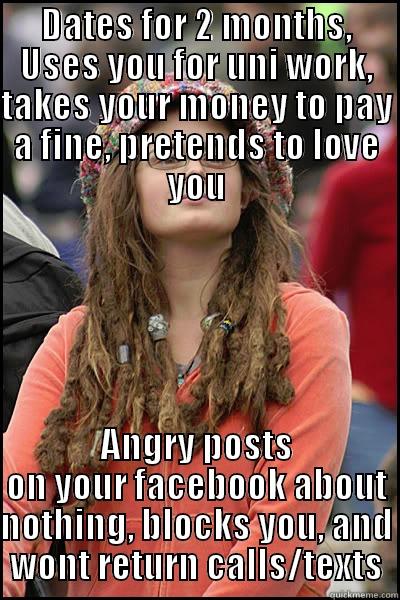 Hippy bitches  - DATES FOR 2 MONTHS, USES YOU FOR UNI WORK, TAKES YOUR MONEY TO PAY A FINE, PRETENDS TO LOVE YOU ANGRY POSTS ON YOUR FACEBOOK ABOUT NOTHING, BLOCKS YOU, AND WONT RETURN CALLS/TEXTS College Liberal