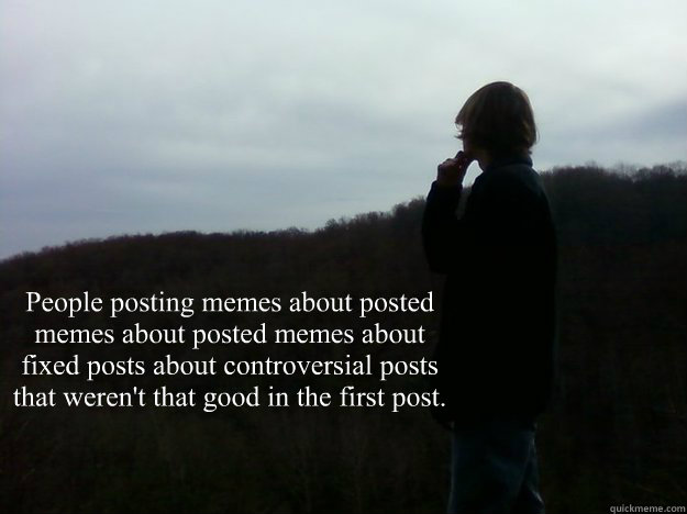 People posting memes about posted memes about posted memes about fixed posts about controversial posts that weren't that good in the first post. - People posting memes about posted memes about posted memes about fixed posts about controversial posts that weren't that good in the first post.  Philosophical DB