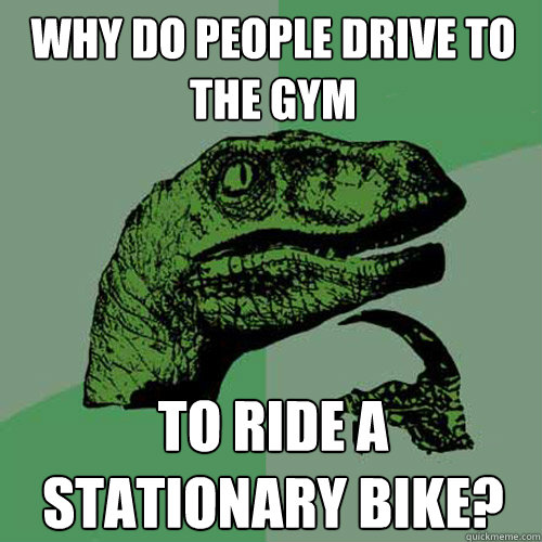 Why do people drive to the gym to ride a stationary bike?  Philosoraptor