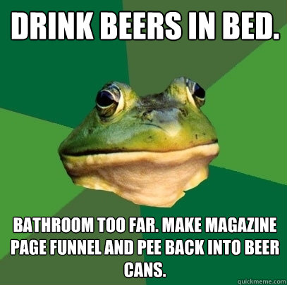 Drink beers in bed. Bathroom too far. Make magazine page funnel and pee back into beer cans.  Foul Bachelor Frog