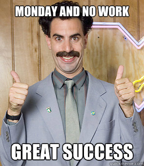 Monday and no work great success  Borat