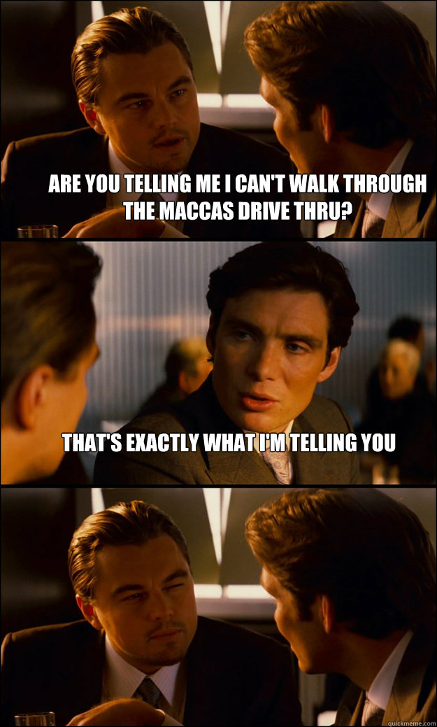 ARE YOU TELLING ME I CAN'T WALK THROUGH THE MACCAS DRIVE THRU? tHAT'S EXACTLY WHAT I'M TELLING YOU   Inception