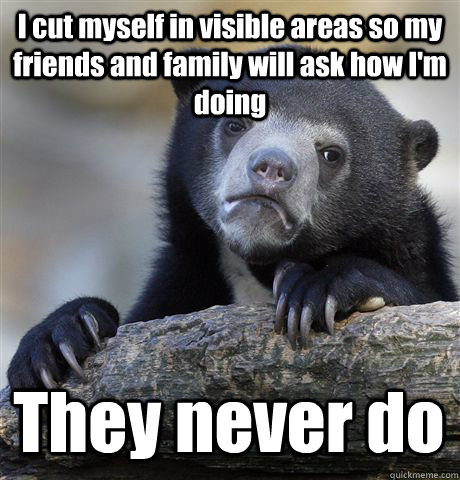 I cut myself in visible areas so my friends and family will ask how I'm doing They never do  Confession Bear